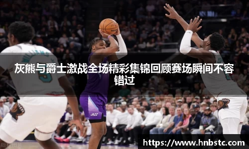 灰熊与爵士激战全场精彩集锦回顾赛场瞬间不容错过
